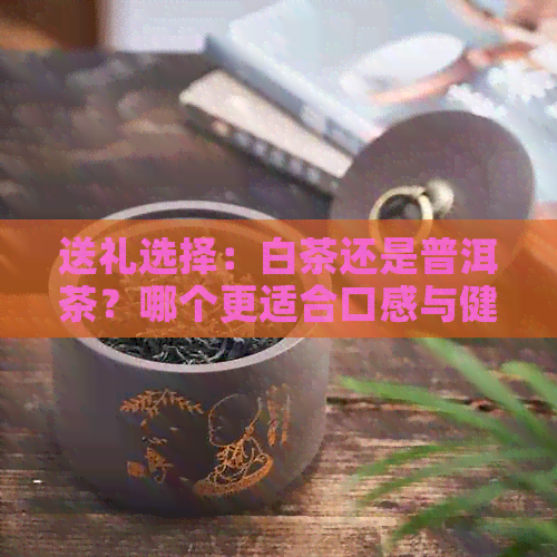 送礼选择：白茶还是普洱茶？哪个更适合口感与健？