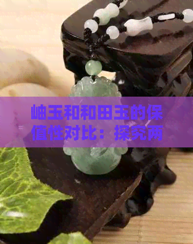 岫玉和和田玉的保值性对比：探究两种宝石的长期价值与投资潜力