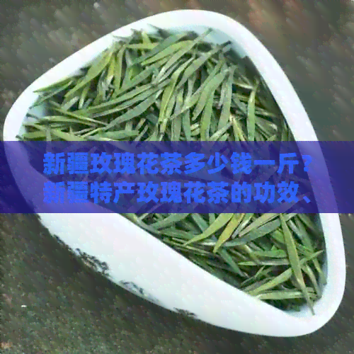 新疆玫瑰花茶多少钱一斤？新疆特产玫瑰花茶的功效、作用及价格。