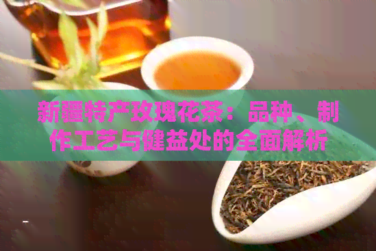 新疆特产玫瑰花茶：品种、制作工艺与健益处的全面解析