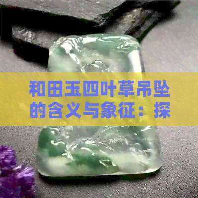 和田玉四叶草吊坠的含义与象征：探索这种珠宝饰品背后的文化与传统