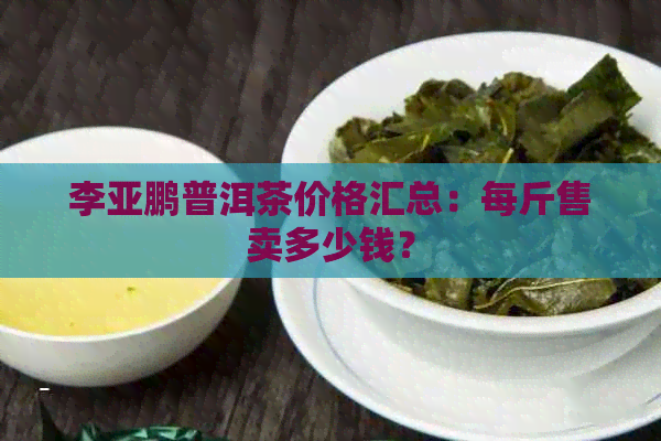 李亚鹏普洱茶价格汇总：每斤售卖多少钱？