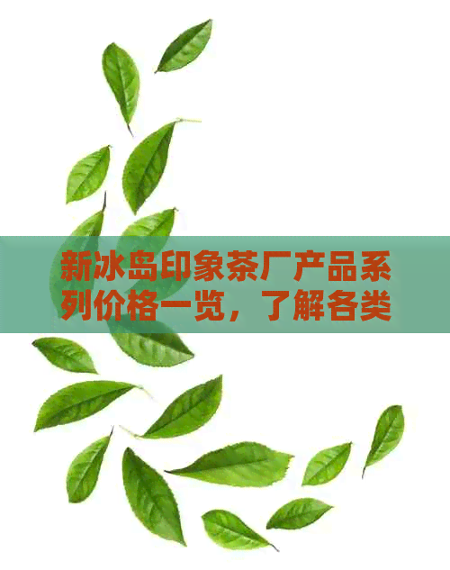 新冰岛印象茶厂产品系列价格一览，了解各类茶叶的价格和特点