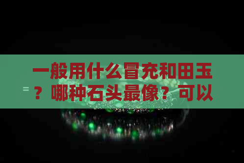 一般用什么冒充和田玉？哪种石头最像？可以用于冒充和田玉的石头有哪些？