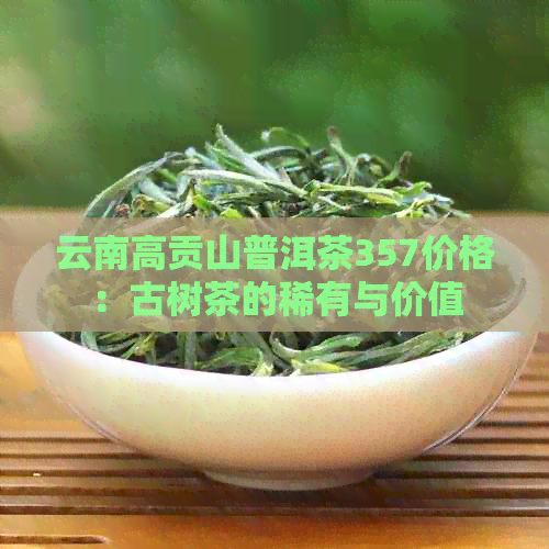 云南高贡山普洱茶357价格：古树茶的稀有与价值