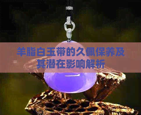 羊脂白玉带的久佩保养及其潜在影响解析