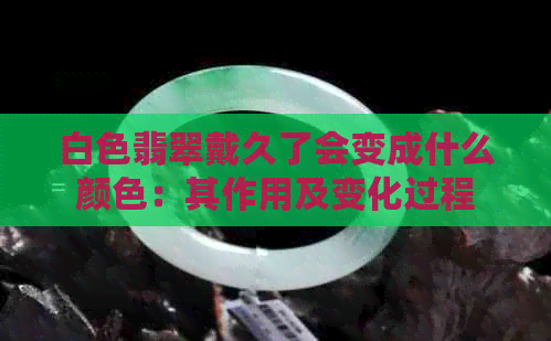 白色翡翠戴久了会变成什么颜色：其作用及变化过程