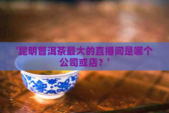 '昆明普洱茶更大的直播间是哪个公司或店？'