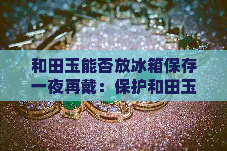 和田玉能否放冰箱保存一夜再戴：保护和田玉的方法及注意事项