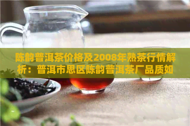 陈韵普洱茶价格及2008年熟茶行情解析：普洱市思区陈韵普洱茶厂品质如何？