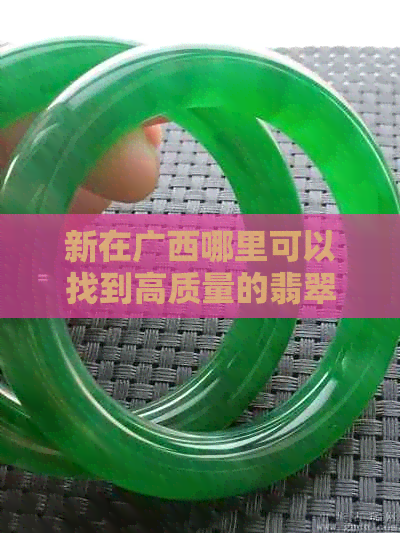 新在广西哪里可以找到高质量的翡翠原石？探索更佳采集地点及选购建议