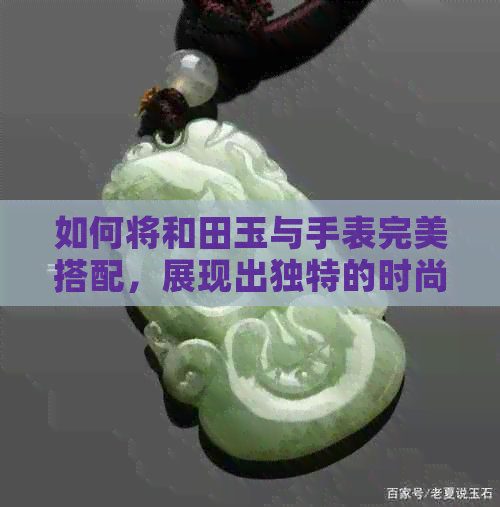 如何将和田玉与手表完美搭配，展现出独特的时尚韵味？