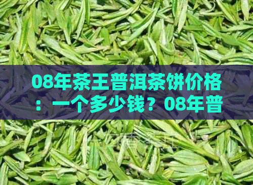 08年茶王普洱茶饼价格：一个多少钱？08年普洱熟茶饼和茶饼价格表。