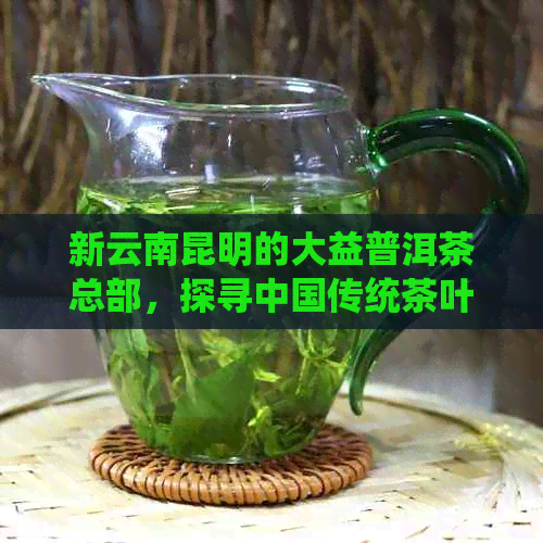 新云南昆明的大益普洱茶总部，探寻中国传统茶叶文化的源头