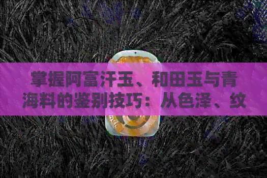 掌握阿富汗玉、和田玉与青海料的鉴别技巧：从色泽、纹理到密度全方位比较