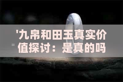 '九帛和田玉真实价值探讨：是真的吗？值钱吗？'