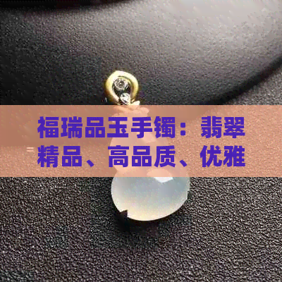 福瑞品玉手镯：翡翠精品、高品质、优雅时尚、适合各种场合佩戴