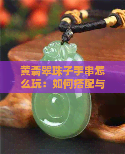 黄翡翠珠子手串怎么玩：如何搭配与保养，让你更爱不释手