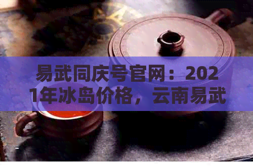 易武同庆号官网：2021年冰岛价格，云南易武同庆号茶怎么样？