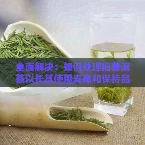 全面解决：如何处理旧普洱茶以长其使用寿命和保持品质？