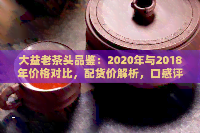 大益老茶头品鉴：2020年与2018年价格对比，配货价解析，口感评价