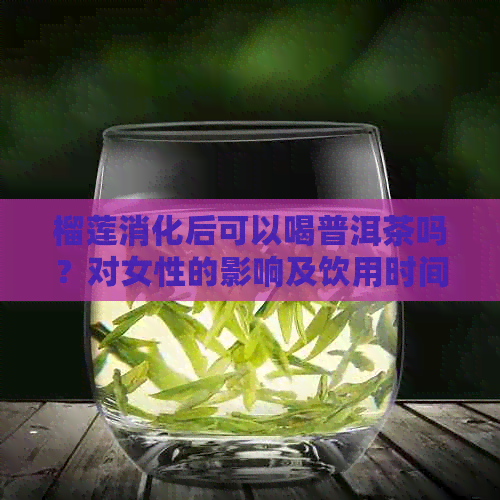 榴莲消化后可以喝普洱茶吗？对女性的影响及饮用时间解析