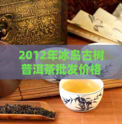 2012年冰岛古树普洱茶批发价格与产地货源分析，阿里平台促销活动揭秘