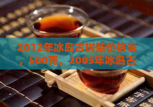 2012年冰岛古树茶价格表，500克，2005年冰岛古树生茶价格