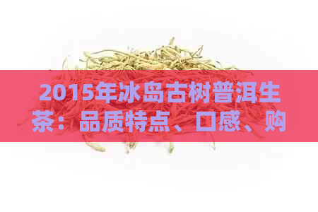 2015年冰岛古树普洱生茶：品质特点、口感、购买指南与收藏价值全面解析