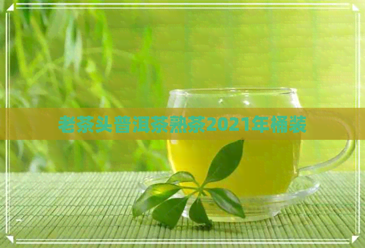 老茶头普洱茶熟茶2021年桶装