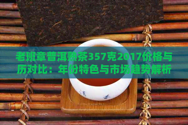 老班章普洱熟茶357克2017价格与历对比：年份特色与市场趋势解析