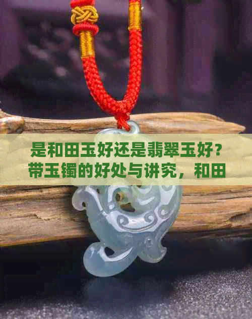 是和田玉好还是翡翠玉好？带玉镯的好处与讲究，和田玉与翡翠有何不同？