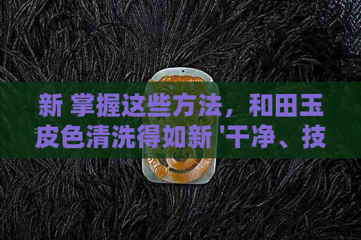 新 掌握这些方法，和田玉皮色清洗得如新 '干净、技巧、步骤、方法'