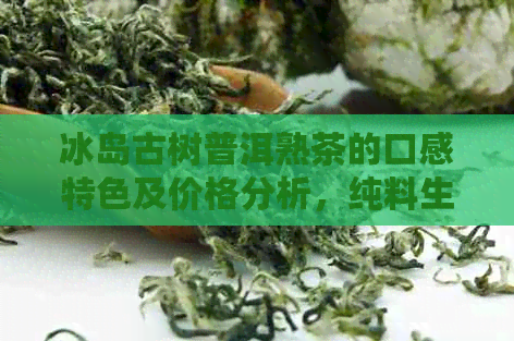 冰岛古树普洱熟茶的口感特色及价格分析，纯料生茶和熟茶对比