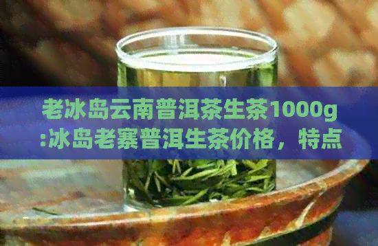 老冰岛云南普洱茶生茶1000g:冰岛老寨普洱生茶价格，特点及价值解析