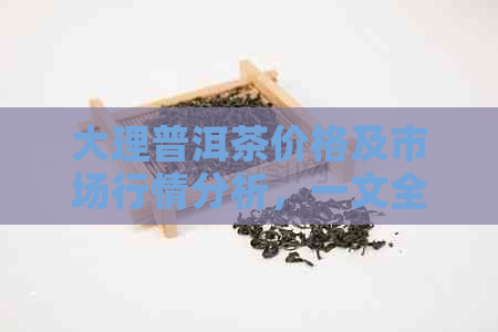 大理普洱茶价格及市场行情分析，一文全面了解购买指南与影响因素