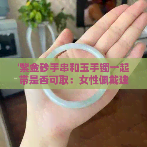 '紫金砂手串和玉手镯一起带是否可取：女性佩戴建议'