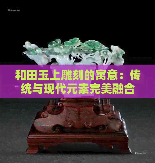 和田玉上雕刻的寓意：传统与现代元素完美融合