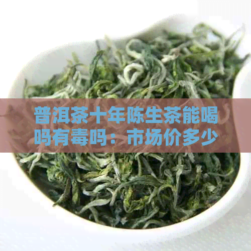 普洱茶十年陈生茶能喝吗有吗：市场价多少，真正的品质如何？