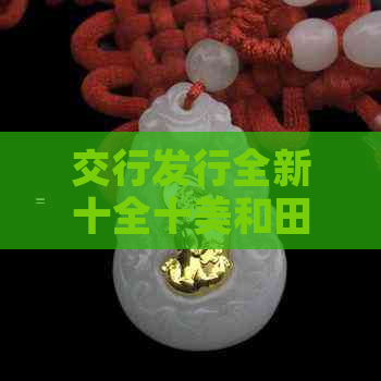 交行发行全新十全十美和田玉产品：了解购买、保养与价值全方位解析