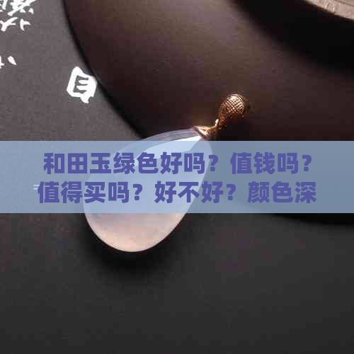 和田玉绿色好吗？值钱吗？值得买吗？好不好？颜色深好吗？