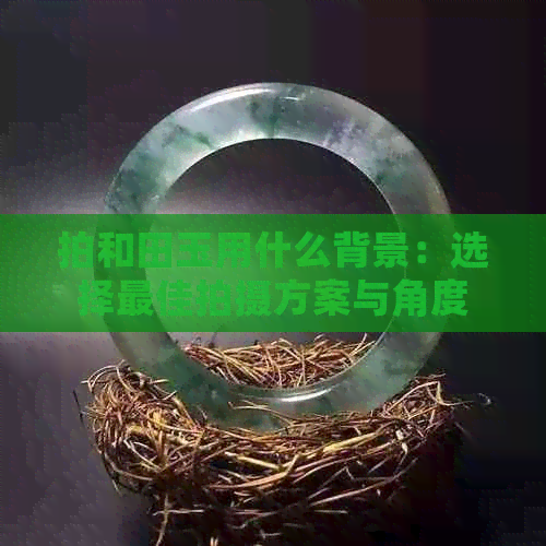 拍和田玉用什么背景：选择更佳拍摄方案与角度