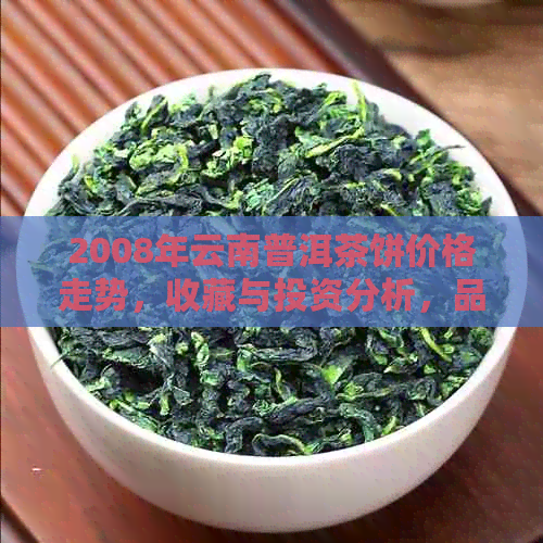 2008年云南普洱茶饼价格走势，收藏与投资分析，品鉴与购买技巧