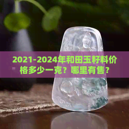 2021-2024年和田玉籽料价格多少一克？哪里有售？