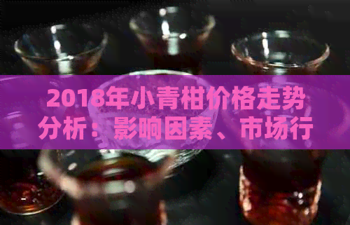 2018年小青柑价格走势分析：影响因素、市场行情及购买建议全方位解析