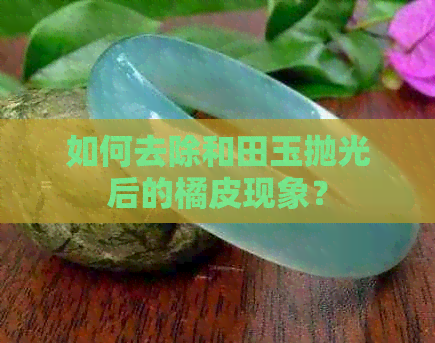 如何去除和田玉抛光后的橘皮现象？