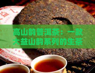 高山韵普洱茶：一款大益山韵系列的生茶，品味普洱茶独特的韵象