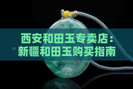 西安和田玉专卖店：新疆和田玉购买指南、价格比较、正品鉴别及优惠活动