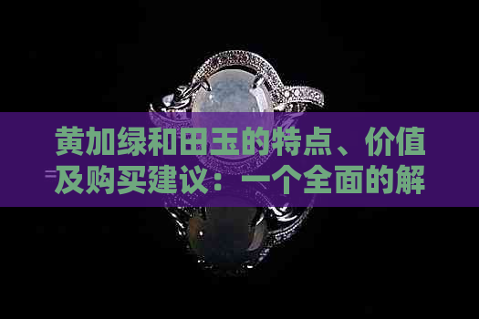 黄加绿和田玉的特点、价值及购买建议：一个全面的解析