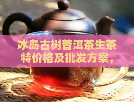 冰岛古树普洱茶生茶特价格及批发方案，产地直供，品质保证